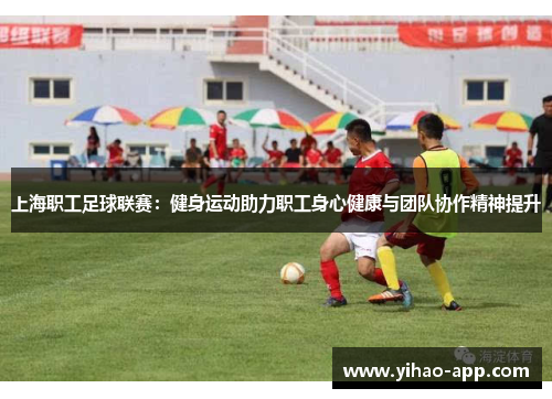 上海职工足球联赛：健身运动助力职工身心健康与团队协作精神提升