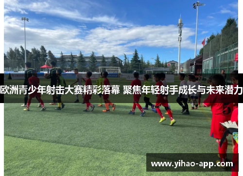 欧洲青少年射击大赛精彩落幕 聚焦年轻射手成长与未来潜力